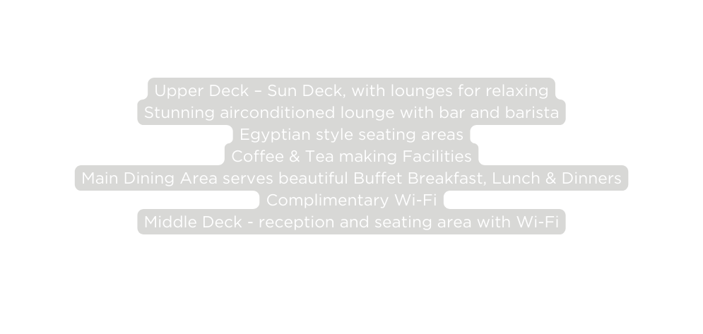 Upper Deck Sun Deck with lounges for relaxing Stunning airconditioned lounge with bar and barista Egyptian style seating areas Coffee Tea making Facilities Main Dining Area serves beautiful Buffet Breakfast Lunch Dinners Complimentary Wi Fi Middle Deck reception and seating area with Wi Fi