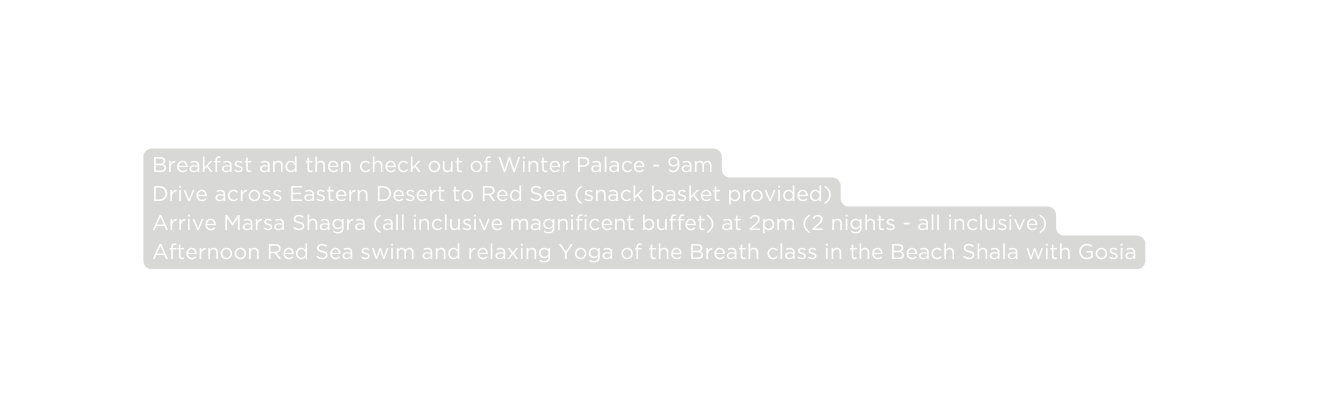 Breakfast and then check out of Winter Palace 9am Drive across Eastern Desert to Red Sea snack basket provided Arrive Marsa Shagra all inclusive magnificent buffet at 2pm 2 nights all inclusive Afternoon Red Sea swim and relaxing Yoga of the Breath class in the Beach Shala with Gosia