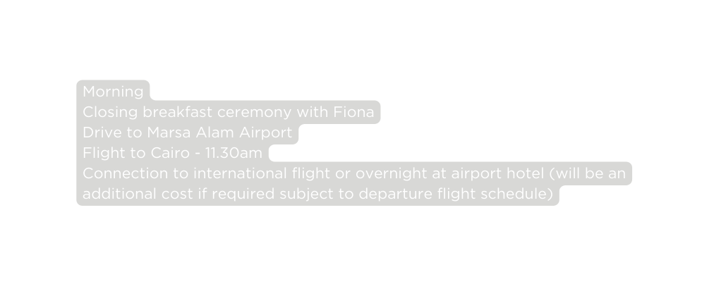 Morning Closing breakfast ceremony with Fiona Drive to Marsa Alam Airport Flight to Cairo 11 30am Connection to international flight or overnight at airport hotel will be an additional cost if required subject to departure flight schedule