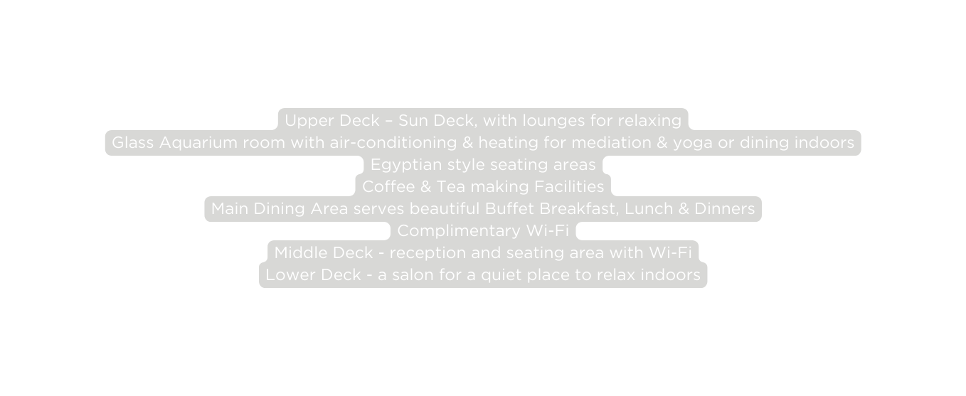 Upper Deck Sun Deck with lounges for relaxing Glass Aquarium room with air conditioning heating for mediation yoga or dining indoors Egyptian style seating areas Coffee Tea making Facilities Main Dining Area serves beautiful Buffet Breakfast Lunch Dinners Complimentary Wi Fi Middle Deck reception and seating area with Wi Fi Lower Deck a salon for a quiet place to relax indoors