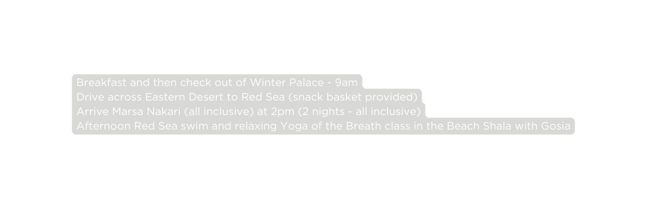 Breakfast and then check out of Winter Palace 9am Drive across Eastern Desert to Red Sea snack basket provided Arrive Marsa Nakari all inclusive at 2pm 2 nights all inclusive Afternoon Red Sea swim and relaxing Yoga of the Breath class in the Beach Shala with Gosia