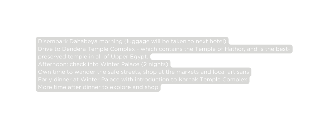 Disembark Dahabeya morning luggage will be taken to next hotel Drive to Dendera Temple Complex which contains the Temple of Hathor and is the best preserved temple in all of Upper Egypt Afternoon check into Winter Palace 2 nights Own time to wander the safe streets shop at the markets and local artisans Early dinner at Winter Palace with introduction to Karnak Temple Complex More time after dinner to explore and shop